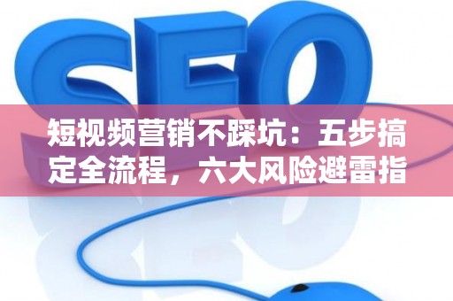 短视频营销不踩坑：五步搞定全流程，六大风险避雷指南